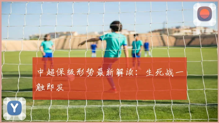 中超保级形势最新解读:生死战一触即发